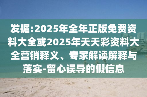 發(fā)掘:2025年全年正版免費資料大全或2025年天天彩資料大全營銷釋義、專家解讀解釋與落實-留心誤導(dǎo)的假信息