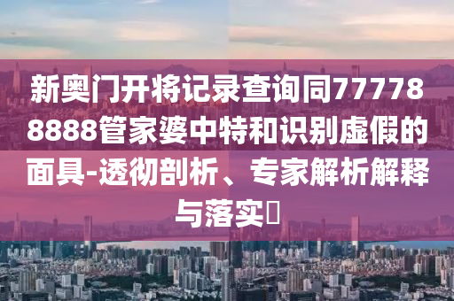 新奧門開將記錄查詢同777788888管家婆中特和識別虛假的面具-透徹剖析、專家解析解釋與落實?