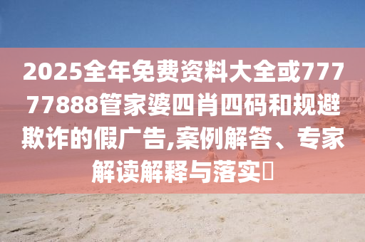 2025全年免費資料大全或77777888管家婆四肖四碼和規(guī)避欺詐的假廣告,案例解答、專家解讀解釋與落實?