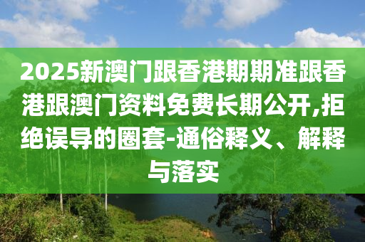 2025新澳門跟香港期期準(zhǔn)跟香港跟澳門資料免費(fèi)長期公開,拒絕誤導(dǎo)的圈套-通俗釋義、解釋與落實(shí)