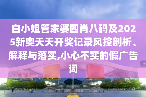 白小姐管家婆四肖八碼及2025新奧天天開獎(jiǎng)記錄風(fēng)控剖析、解釋與落實(shí),小心不實(shí)的假?gòu)V告詞