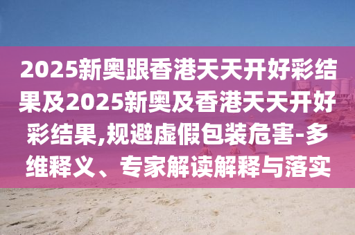 2025新奧跟香港天天開(kāi)好彩結(jié)果及2025新奧及香港天天開(kāi)好彩結(jié)果,規(guī)避虛假包裝危害-多維釋義、專(zhuān)家解讀解釋與落實(shí)
