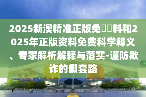 2025新澳精準(zhǔn)正版免費資料和2025年正版資料免費科學(xué)釋義、專家解析解釋與落實-謹(jǐn)防欺詐的假套路