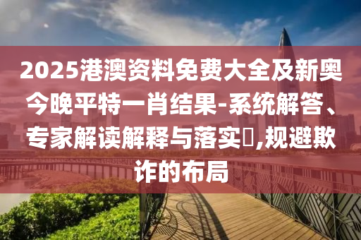 2025港澳資料免費大全及新奧今晚平特一肖結(jié)果-系統(tǒng)解答、專家解讀解釋與落實?,規(guī)避欺詐的布局