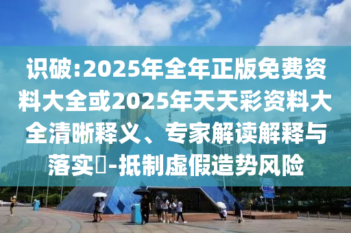識破:2025年全年正版免費資料大全或2025年天天彩資料大全清晰釋義、專家解讀解釋與落實?-抵制虛假造勢風險