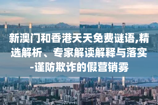 新澳門和香港天天免費謎語,精選解析、專家解讀解釋與落實-謹(jǐn)防欺詐的假營銷霧