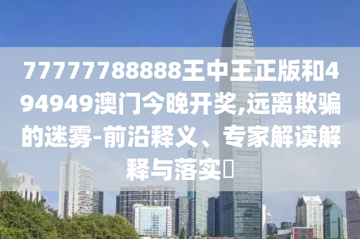 77777788888王中王正版和494949澳門今晚開獎(jiǎng),遠(yuǎn)離欺騙的迷霧-前沿釋義、專家解讀解釋與落實(shí)?
