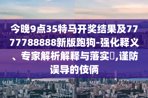 今晚9點(diǎn)35特馬開獎(jiǎng)結(jié)果及7777788888新版跑狗-強(qiáng)化釋義、專家解析解釋與落實(shí)?,謹(jǐn)防誤導(dǎo)的伎倆