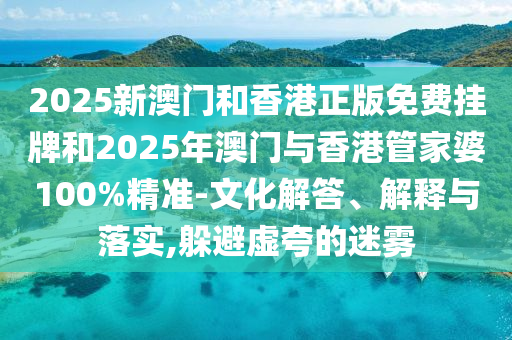 2025新澳門和香港正版免費掛牌和2025年澳門與香港管家婆100%精準(zhǔn)-文化解答、解釋與落實,躲避虛夸的迷霧
