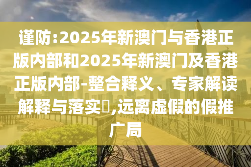 謹(jǐn)防:2025年新澳門與香港正版內(nèi)部和2025年新澳門及香港正版內(nèi)部-整合釋義、專家解讀解釋與落實(shí)?,遠(yuǎn)離虛假的假推廣局