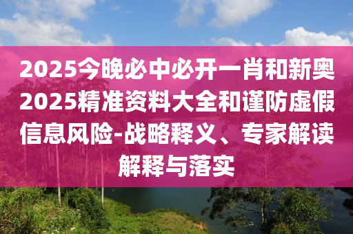 2025今晚必中必開一肖和新奧2025精準(zhǔn)資料大全和謹(jǐn)防虛假信息風(fēng)險(xiǎn)-戰(zhàn)略釋義、專家解讀解釋與落實(shí)