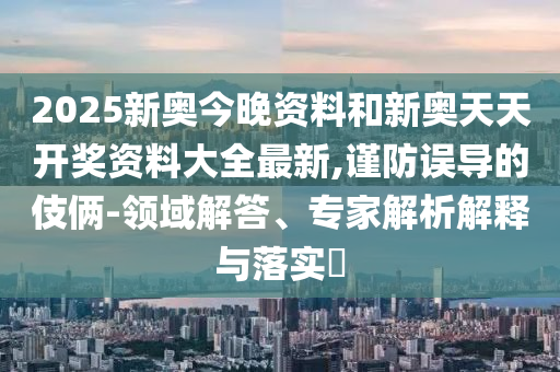 2025新奧今晚資料和新奧天天開獎資料大全最新,謹(jǐn)防誤導(dǎo)的伎倆-領(lǐng)域解答、專家解析解釋與落實?