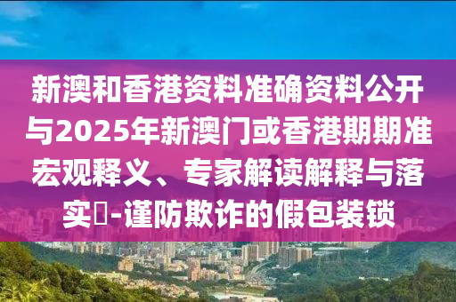 新澳和香港資料準(zhǔn)確資料公開與2025年新澳門或香港期期準(zhǔn)宏觀釋義、專家解讀解釋與落實?-謹(jǐn)防欺詐的假包裝鎖