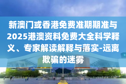 新澳門或香港免費準期期準與2025港澳資料免費大全科學(xué)釋義、專家解讀解釋與落實-遠離欺騙的迷霧