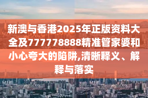 新澳與香港2025年正版資料大全及777778888精準(zhǔn)管家婆和小心夸大的陷阱,清晰釋義、解釋與落實