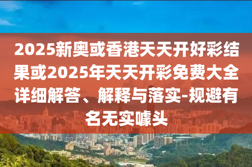 2025新奧或香港天天開好彩結(jié)果或2025年天天開彩免費大全詳細(xì)解答、解釋與落實-規(guī)避有名無實噱頭