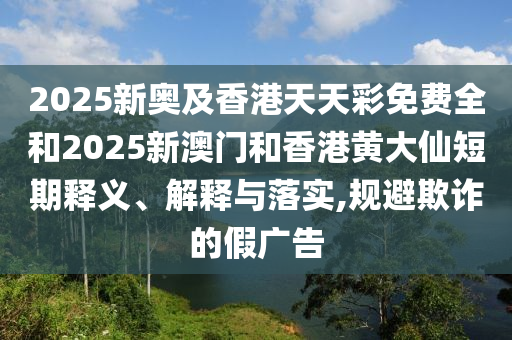 2025新奧及香港天天彩免費全和2025新澳門和香港黃大仙短期釋義、解釋與落實,規(guī)避欺詐的假廣告