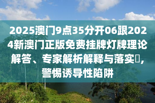 2025澳門9點35分開06跟2024新澳門正版免費掛牌燈牌理論解答、專家解析解釋與落實?,警惕誘導性陷阱