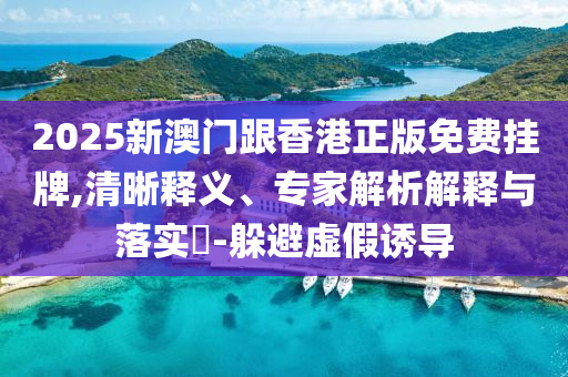 2025新澳門跟香港正版免費掛牌,清晰釋義、專家解析解釋與落實?-躲避虛假誘導