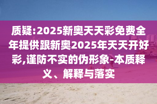 質(zhì)疑:2025新奧天天彩免費全年提供跟新奧2025年天天開好彩,謹(jǐn)防不實的偽形象-本質(zhì)釋義、解釋與落實