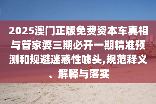 2025澳門正版免費資本車真相與管家婆三期必開一期精準預測和規(guī)避迷惑性噱頭,規(guī)范釋義、解釋與落實