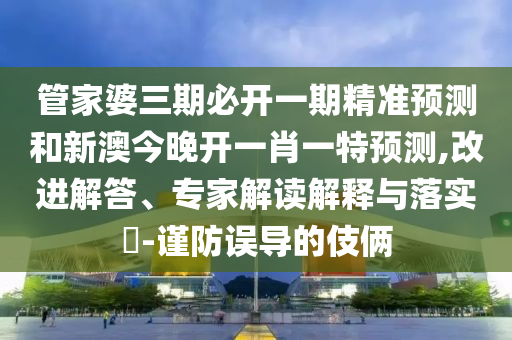 管家婆三期必開一期精準(zhǔn)預(yù)測(cè)和新澳今晚開一肖一特預(yù)測(cè),改進(jìn)解答、專家解讀解釋與落實(shí)?-謹(jǐn)防誤導(dǎo)的伎倆