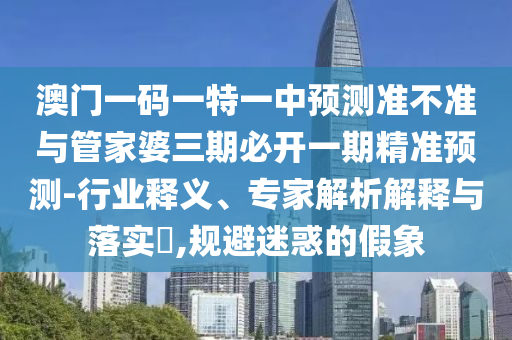 澳門一碼一特一中預(yù)測準(zhǔn)不準(zhǔn)與管家婆三期必開一期精準(zhǔn)預(yù)測-行業(yè)釋義、專家解析解釋與落實?,規(guī)避迷惑的假象