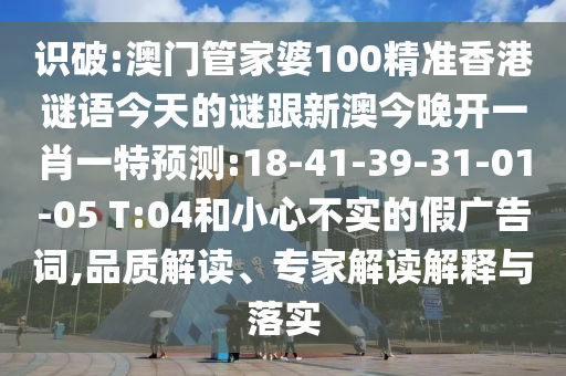 識(shí)破:澳門管家婆100精準(zhǔn)香港謎語今天的謎跟新澳今晚開一肖一特預(yù)測(cè):18-41-39-31-01-05 T:04和小心不實(shí)的假廣告詞,品質(zhì)解讀、專家解讀解釋與落實(shí)