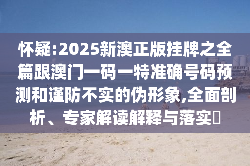 懷疑:2025新澳正版掛牌之全篇跟澳門一碼一特準確號碼預測和謹防不實的偽形象,全面剖析、專家解讀解釋與落實?
