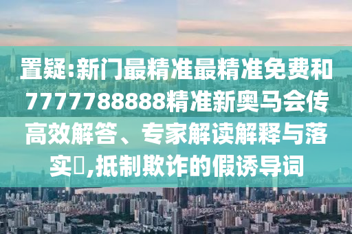 置疑:新門最精準(zhǔn)最精準(zhǔn)免費(fèi)和7777788888精準(zhǔn)新奧馬會(huì)傳高效解答、專家解讀解釋與落實(shí)?,抵制欺詐的假誘導(dǎo)詞