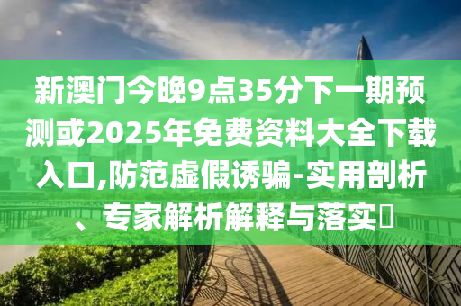 新澳門今晚9點(diǎn)35分下一期預(yù)測(cè)或2025年免費(fèi)資料大全下載入口,防范虛假誘騙-實(shí)用剖析、專家解析解釋與落實(shí)?
