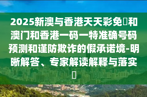 2025新澳與香港天天彩免費和澳門和香港一碼一特準(zhǔn)確號碼預(yù)測和謹(jǐn)防欺詐的假承諾境-明晰解答、專家解讀解釋與落實?
