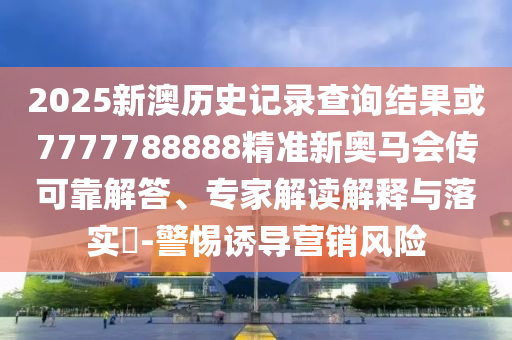 2025新澳歷史記錄查詢結(jié)果或7777788888精準(zhǔn)新奧馬會(huì)傳可靠解答、專家解讀解釋與落實(shí)?-警惕誘導(dǎo)營(yíng)銷風(fēng)險(xiǎn)