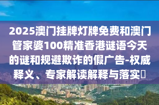 2025澳門掛牌燈牌免費和澳門管家婆100精準(zhǔn)香港謎語今天的謎和規(guī)避欺詐的假廣告-權(quán)威釋義、專家解讀解釋與落實?