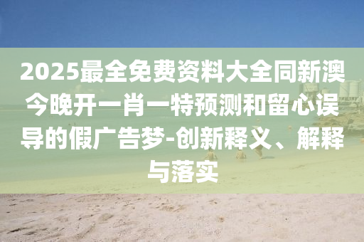 2025最全免費(fèi)資料大全同新澳今晚開(kāi)一肖一特預(yù)測(cè)和留心誤導(dǎo)的假?gòu)V告夢(mèng)-創(chuàng)新釋義、解釋與落實(shí)