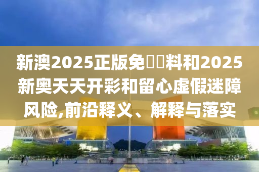 新澳2025正版免費(fèi)資料和2025新奧天天開(kāi)彩和留心虛假迷障風(fēng)險(xiǎn),前沿釋義、解釋與落實(shí)
