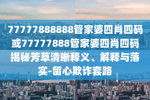 77777888888管家婆四肖四碼或77777888管家婆四肖四碼揭秘芳草清晰釋義、解釋與落實-留心欺詐套路