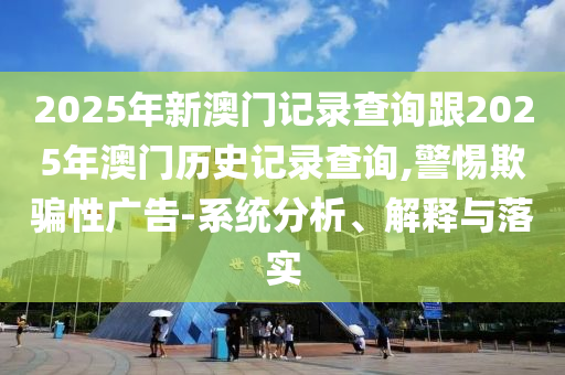 2025年新澳門記錄查詢跟2025年澳門歷史記錄查詢,警惕欺騙性廣告-系統(tǒng)分析、解釋與落實
