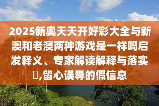 2025新奧天天開好彩大全與新澳和老澳兩種游戲是一樣嗎啟發(fā)釋義、專家解讀解釋與落實?,留心誤導的假信息