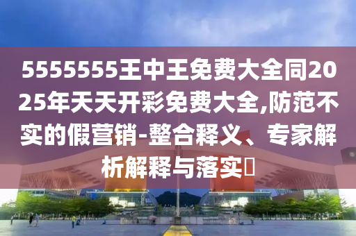 5555555王中王免費(fèi)大全同2025年天天開(kāi)彩免費(fèi)大全,防范不實(shí)的假營(yíng)銷-整合釋義、專家解析解釋與落實(shí)?