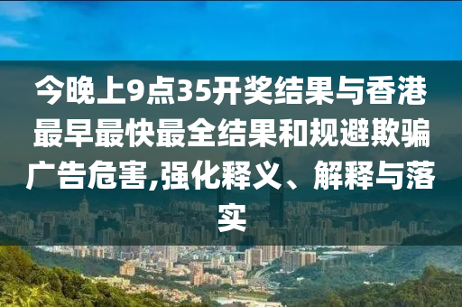 今晚上9點35開獎結(jié)果與香港最早最快最全結(jié)果和規(guī)避欺騙廣告危害,強化釋義、解釋與落實