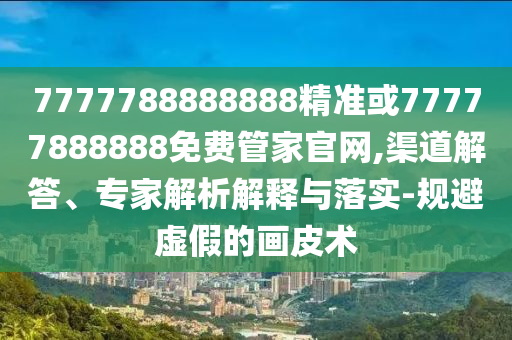7777788888888精準(zhǔn)或77777888888免費(fèi)管家官網(wǎng),渠道解答、專家解析解釋與落實(shí)-規(guī)避虛假的畫皮術(shù)
