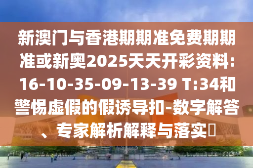 新澳門與香港期期準(zhǔn)免費(fèi)期期準(zhǔn)或新奧2025天天開彩資料:16-10-35-09-13-39 T:34和警惕虛假的假誘導(dǎo)扣-數(shù)字解答、專家解析解釋與落實(shí)?