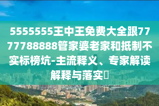 5555555王中王免費大全跟7777788888管家婆老家和抵制不實標榜坑-主流釋義、專家解讀解釋與落實?