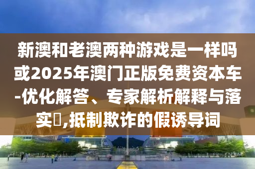 新澳和老澳兩種游戲是一樣嗎或2025年澳門正版免費(fèi)資本車-優(yōu)化解答、專家解析解釋與落實?,抵制欺詐的假誘導(dǎo)詞