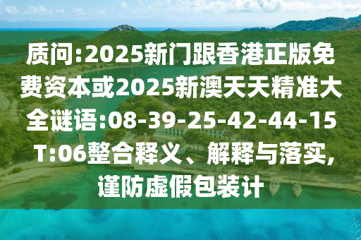 質(zhì)問(wèn):2025新門(mén)跟香港正版免費(fèi)資本或2025新澳天天精準(zhǔn)大全謎語(yǔ):08-39-25-42-44-15 T:06整合釋義、解釋與落實(shí),謹(jǐn)防虛假包裝計(jì)