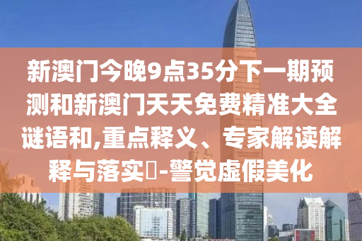新澳門今晚9點(diǎn)35分下一期預(yù)測(cè)和新澳門天天免費(fèi)精準(zhǔn)大全謎語和,重點(diǎn)釋義、專家解讀解釋與落實(shí)?-警覺虛假美化