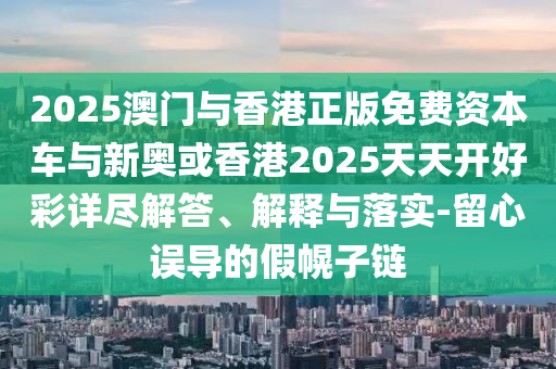 2025澳門與香港正版免費資本車與新奧或香港2025天天開好彩詳盡解答、解釋與落實-留心誤導(dǎo)的假幌子鏈