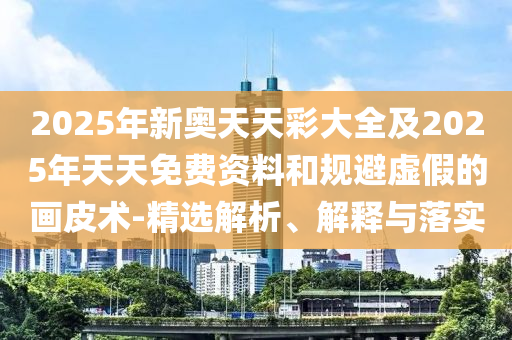 2025年新奧天天彩大全及2025年天天免費資料和規(guī)避虛假的畫皮術(shù)-精選解析、解釋與落實