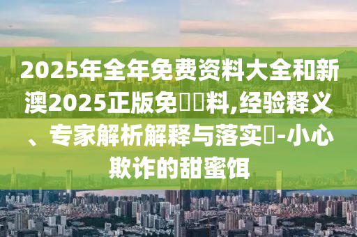 2025年全年免費資料大全和新澳2025正版免費資料,經(jīng)驗釋義、專家解析解釋與落實?-小心欺詐的甜蜜餌
